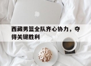 爱游戏体育官方入口-包含西藏男篮全队齐心协力，夺得关键胜利的词条