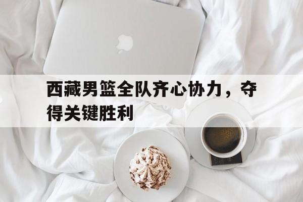 包含西藏男篮全队齐心协力，夺得关键胜利的词条